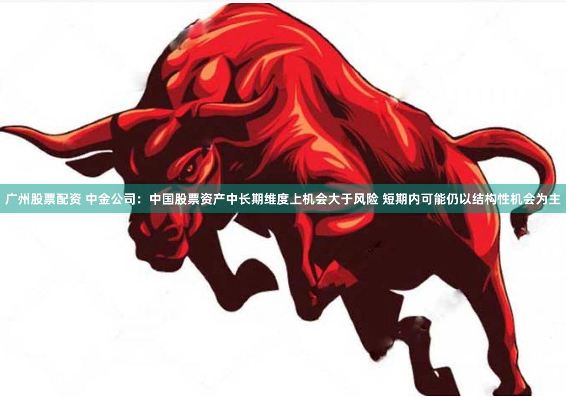 广州股票配资 中金公司：中国股票资产中长期维度上机会大于风险 短期内可能仍以结构性机会为主