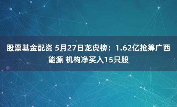 股票基金配资 5月27日龙虎榜：1.62亿抢筹广西能源 机构净买入15只股