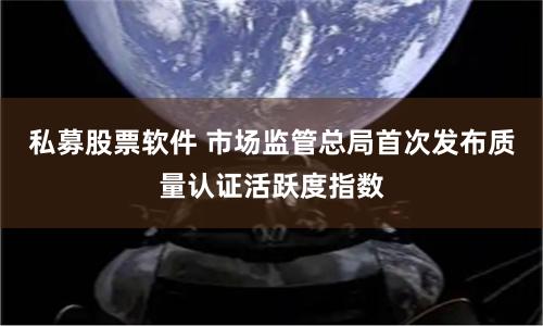 私募股票软件 市场监管总局首次发布质量认证活跃度指数