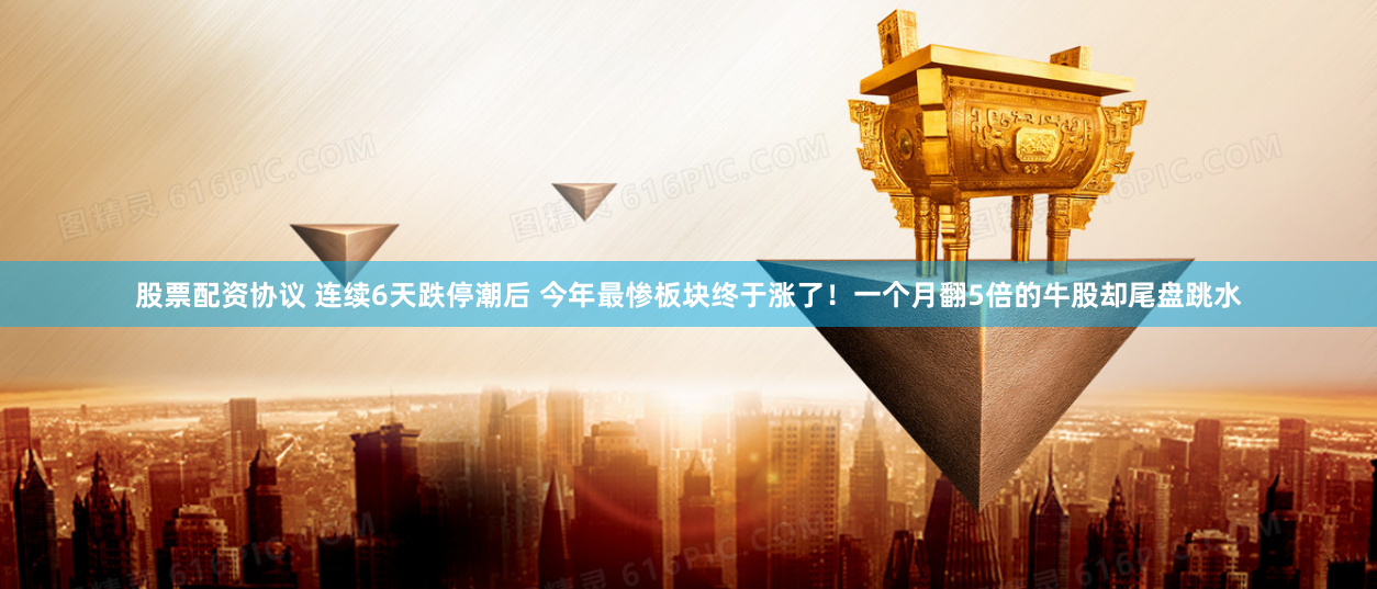 股票配资协议 连续6天跌停潮后 今年最惨板块终于涨了！一个月翻5倍的牛股却尾盘跳水