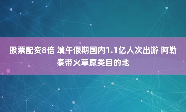 股票配资8倍 端午假期国内1.1亿人次出游 阿勒泰带火草原类目的地