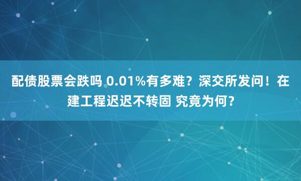 配债股票会跌吗 0.01%有多难？深交所发问！在建工程迟迟不转固 究竟为何？