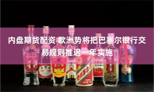 内盘期货配资 欧洲势将把巴塞尔银行交易规则推迟一年实施