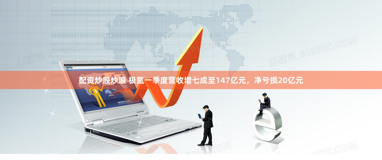 配资炒股炒股 极氪一季度营收增七成至147亿元，净亏损20亿元