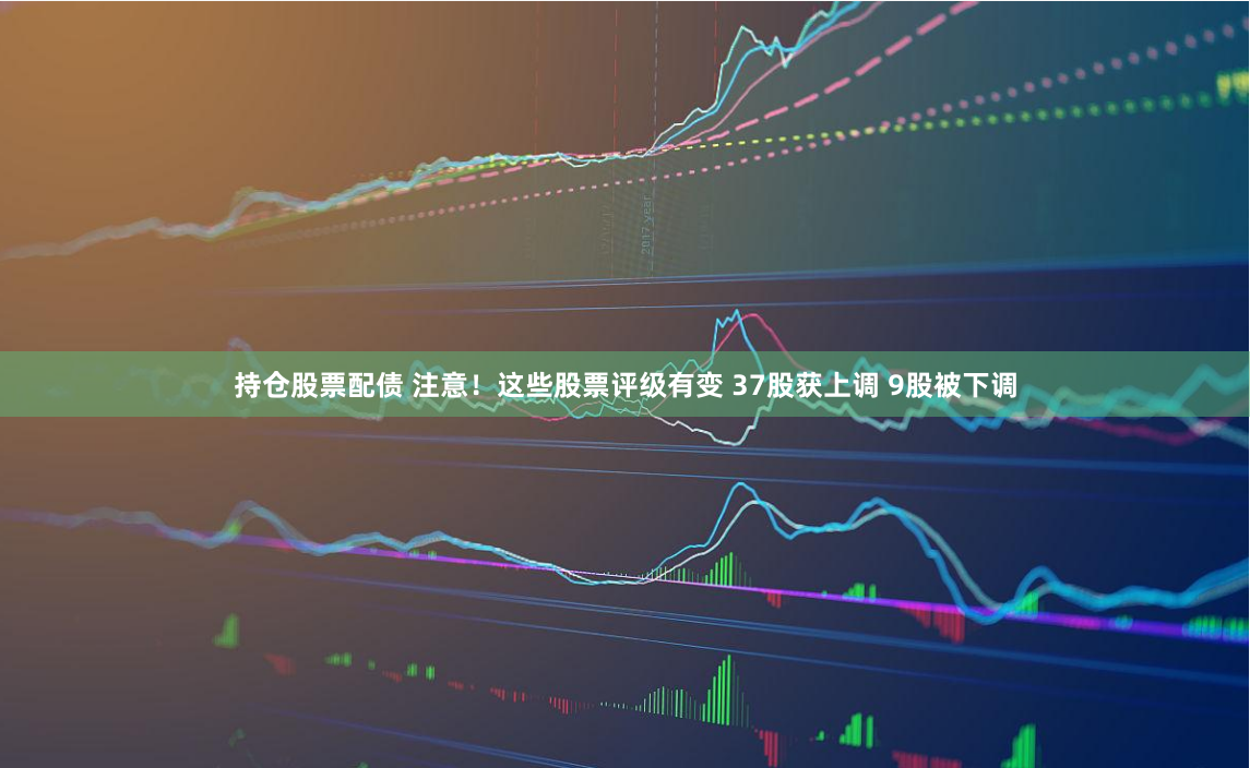 持仓股票配债 注意！这些股票评级有变 37股获上调 9股被下调