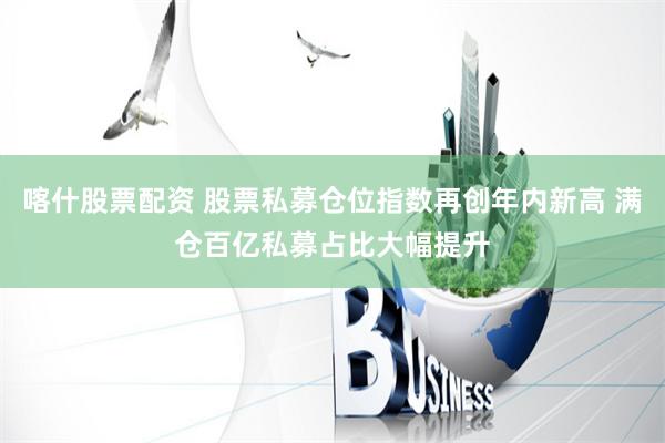 喀什股票配资 股票私募仓位指数再创年内新高 满仓百亿私募占比大幅提升