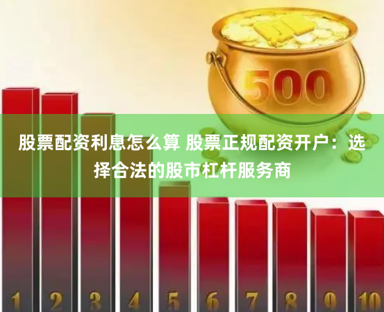 股票配资利息怎么算 股票正规配资开户：选择合法的股市杠杆服务商