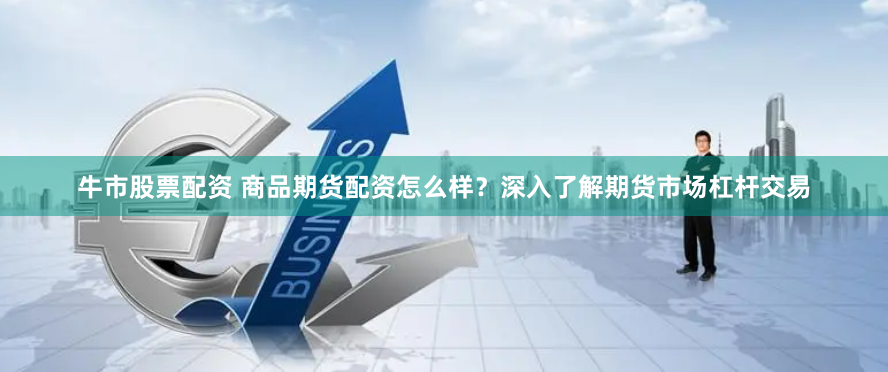 牛市股票配资 商品期货配资怎么样？深入了解期货市场杠杆交易