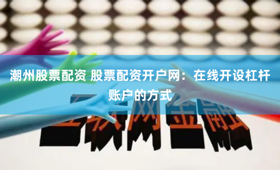 潮州股票配资 股票配资开户网：在线开设杠杆账户的方式