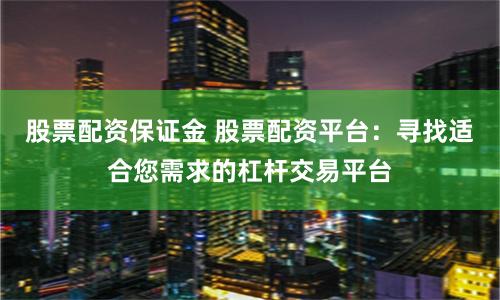 股票配资保证金 股票配资平台：寻找适合您需求的杠杆交易平台