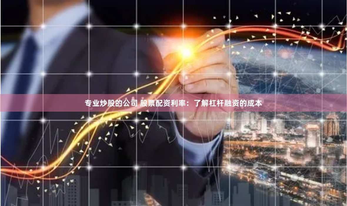 专业炒股的公司 股票配资利率：了解杠杆融资的成本