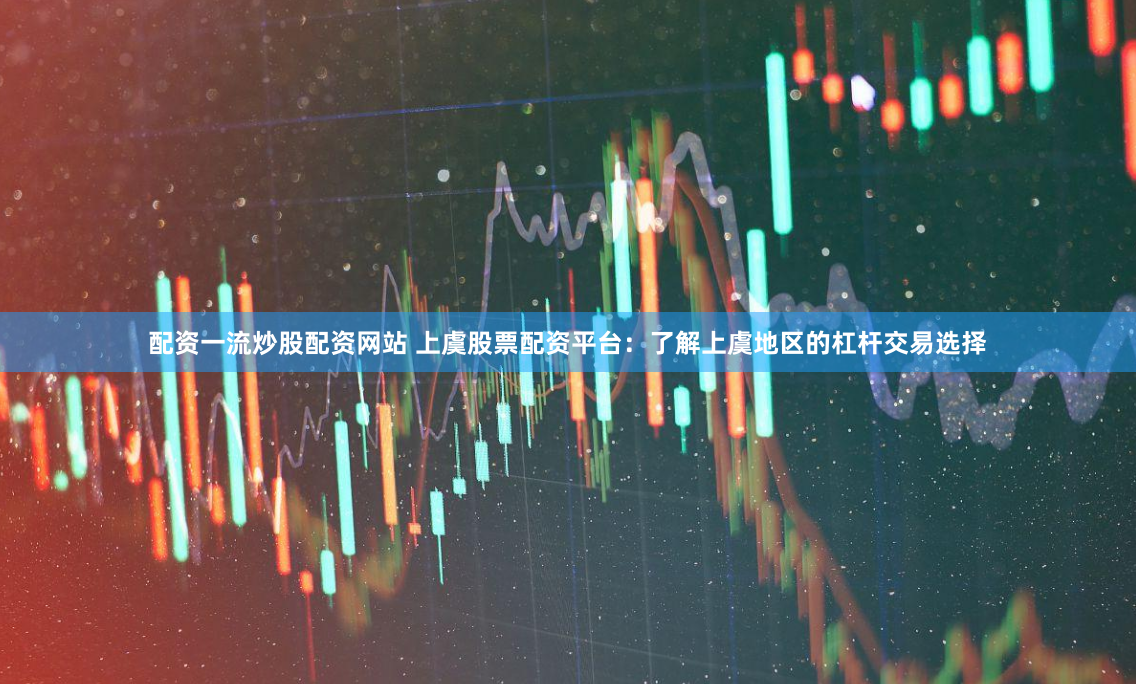 配资一流炒股配资网站 上虞股票配资平台：了解上虞地区的杠杆交易选择