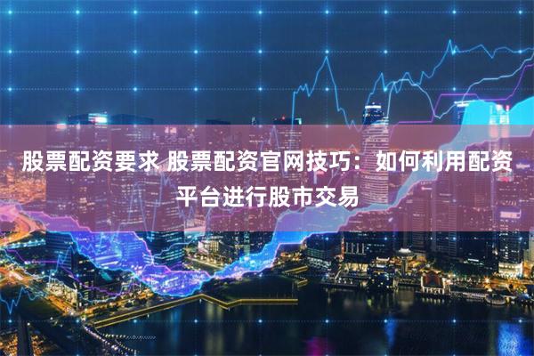 股票配资要求 股票配资官网技巧：如何利用配资平台进行股市交易