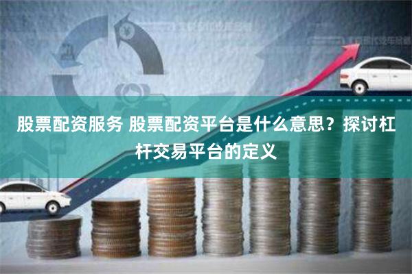 股票配资服务 股票配资平台是什么意思？探讨杠杆交易平台的定义