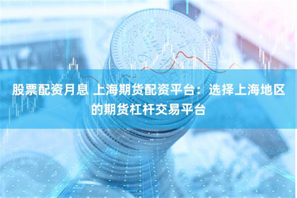 股票配资月息 上海期货配资平台：选择上海地区的期货杠杆交易平台