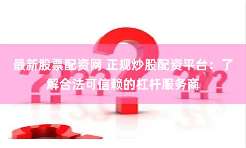 最新股票配资网 正规炒股配资平台：了解合法可信赖的杠杆服务商
