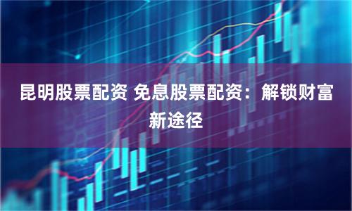 昆明股票配资 免息股票配资：解锁财富新途径
