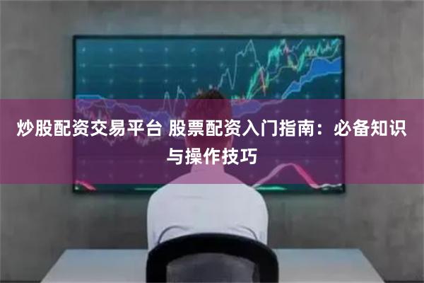 炒股配资交易平台 股票配资入门指南：必备知识与操作技巧